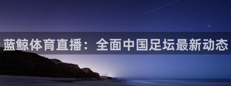 蓝鲸体育直播：全面中国足坛最新动态